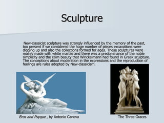 Sculpture

   New-classicist sculpture was strongly influenced by the memory of the past,
  too present if we considered the huge number of pieces excavations were
  digging up and also the collections formed for ages. These sculptures were
  mainly made with white marble and there was a predominance of the noble
  simplicity and the calm beauty that Winckelmann had found in Greek sculpture.
  The conceptions about moderation in the expressions and the reproduction of
  feelings are rules adopted by New-classicism.




Eros and Psyque , by Antonio Canova                        The Three Graces
 