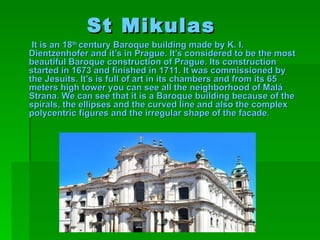 St Mikulas
 It is an 18th century Baroque building made by K. I.
Dientzenhofer and it’s in Prague. It’s considered to be the most
beautiful Baroque construction of Prague. Its construction
started in 1673 and finished in 1711. It was commissioned by
the Jesuits. It’s is full of art in its chambers and from its 65
meters high tower you can see all the neighborhood of Malá
Strana. We can see that it is a Baroque building because of the
spirals, the ellipses and the curved line and also the complex
polycentric figures and the irregular shape of the facade.
 