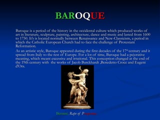 BAROQUE
Baroque is a period of the history in the occidental culture which produced works of
art in literature, sculpture, painting, architecture, dance and music and lasted from 1600
to 1750. It’s is located normally between Renaissance and New-Classicism, a period in
which the Catholic European Church had to face the challenge of Protestant
Reformation.
As an artistic style, Baroque appeared during the first decades of the 17th century and it
spread from Italy to the rest of Europe. For a lot of time, Baroque had a pejorative
meaning, which meant excessive and irrational. This conception changed at the end of
the 19th century with the works of Jacob Burckhardt ,Benedetto Croce and Eugeni
d'Ors.




                           Bernini, Rape of Prosperina.
 