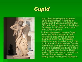 Cupid
      It is a Rococo sculpture made by 
      Edmé Bouchardon. It’s made of 
      marble and it was commissioned by 
      Philibert Oudry, director of the King's 
      Buildings, in 1739 and it is now in 
      the Louvre Museum. 
     In the sculpture we can see Cupid, 
      who stole Mars’s weapons and  
      Hercules’s club. Proud of having 
      disarmed these two formidable 
      deities, he laughs maliciously. In the 
      sculpture we can appreciate Cupid’s 
      naked body and gentle contours, but 
      it is also overelaborated and it has a 
      lot of details. The theme of Cupid 
      stoling Mars’s weapons comes from 
      Ancient Rome, so we can see 
      clearly that it is a Rococo sculpture. 
 