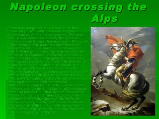 Na poleon crossing the
              Alps
Painted by Jacques Louis David, it's a New-
classicist portrait of Napoleon Bonaparte
painted on oil on a canvas between 1801 and
1805. It was commissioned by the Spanish
ambassador in France. It is now in the Palace of
Charlotteburg. The picture shows Napoleon
Bonaparte riding his horse and crossing the
Alps with his great army. The way in which the
painter drew Napoleon on his horse makes a
sensation of power in the main character. This
painting has two main symbols. The Gesture of
Napoleon shows that there’s no doubt, the
emperor will achieve his objective and the
power he had over his soldiers and his ability of
command and to rule his army made him the
most powerful ruler of the world. On this
painting the names of Hannibal and
Charlemagne appear next to Napoleon’s name
in three rocks on the right corner of the bottom,
declaring him as their heir. We can consider it
as a New-classicist painting because of the
predominance of drawing over the form, the
colors…, It is symmetric and it has an attitude
of superiority. With the symbols, the painter
comes back to the past with the big emperors
as Julius Caesar, Charlemagne…
 