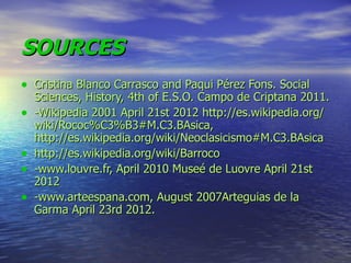 SOURCES
• Cristina Blanco Carrasco and Paqui Pérez Fons. Social
    Sciences, History, 4th of E.S.O. Campo de Criptana 2011.
•   -Wikipedia 2001 April 21st 2012 http://es.wikipedia.org/
    wiki/Rococ%C3%B3#M.C3.BAsica,
    http://es.wikipedia.org/wiki/Neoclasicismo#M.C3.BAsica
•   http://es.wikipedia.org/wiki/Barroco
•   -www.louvre.fr, April 2010 Museé de Luovre April 21st
    2012
•   -www.arteespana.com, August 2007Arteguias de la
    Garma April 23rd 2012.
 