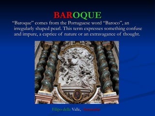 BAROQUE
“Baroque” comes from the Portuguese word “Baroco”, an
 irregularly shaped pearl. This term expresses something confuse
 and impure, a caprice of nature or an extravagance of thought.




                   Filipo della Valle, Anunciation
 
