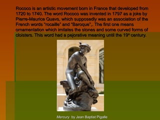      Rococo is an artistic movement born in France that developed from 
     1720 to 1740. The word Rococo was invented in 1797 as a joke by 
     Pierre-Maurice Quavs, which supposedly was an association of the 
     French words “rocaille” and “Baroque”,. The first one means 
     ornamentation which imitates the stones and some curved forms of 
     cloisters. This word had a pejorative meaning until the 19th century.




                                          Mercury  by Jean Baptist Pigalle           
 