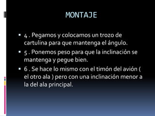 MONTAJE

 4 . Pegamos y colocamos un trozo de
  cartulina para que mantenga el ángulo.
 5 . Ponemos peso para que la inclinación se
  mantenga y pegue bien.
 6 . Se hace lo mismo con el timón del avión (
  el otro ala ) pero con una inclinación menor a
  la del ala principal.
 