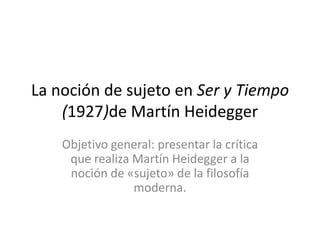 La noción de sujeto en Ser y Tiempo
(1927)de Martín Heidegger
Objetivo general: presentar la crítica
que realiza Martín Heidegger a la
noción de «sujeto» de la filosofía
moderna.

 