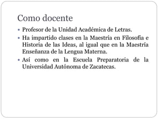 Como docente 
 Profesor de la Unidad Académica de Letras. 
 Ha impartido clases en la Maestría en Filosofía e 
Historia de las Ideas, al igual que en la Maestría 
Enseñanza de la Lengua Materna. 
 Así como en la Escuela Preparatoria de la 
Universidad Autónoma de Zacatecas. 
 