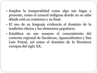  Emplea la temporalidad como algo tan fugas y 
presente, como el caracol indígena donde no se sabe 
dónde está su comienzo y su final. 
 El uso de su lenguaje evidencia el dominio de la 
tradición clásica y los elementos populares. 
 Establece en sus ensayos el conocimiento del 
contexto regional de Zacatecas, Aguascalientes y San 
Luis Potosí, así como el dominio de la literatura 
europea del siglo XX. 
