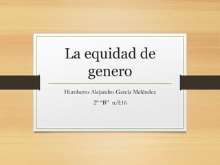 La equidad de
genero
Humberto Alejandro García Meléndez
2º “B” n/l:16
 