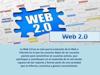 La Web 2.0 no es más que la evolución de la Web o
Internet en el que los usuarios dejan de ser usuarios
pasivos para convertirse en usuarios activos, que
participan y contribuyen en el contenido de la red siendo
capaces de dar soporte y formar parte de una sociedad
que se informa, comunica y genera conocimiento.