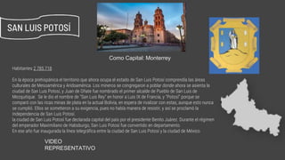 Habitantes 2 785 718
En la época prehispánica el territorio que ahora ocupa el estado de San Luis Potosí comprendía las áreas
culturales de Mesoamérica y Aridoamérica. Los mineros se congregaron a poblar donde ahora se asienta la
ciudad de San Luis Potosí, y Juan de Oñate fue nombrado el primer alcalde de Pueblo de San Luis de
Mezquitique. ​ Se le dio el nombre de "San Luis Rey" en honor a Luis IX de Francia, y "Potosí" porque se
comparó con las ricas minas de plata en la actual Bolivia, en espera de rivalizar con estas, aunque esto nunca
se cumplió. Ellos se sometieron a su exigencia, pues no había manera de resistir, y así se proclamó la
Independencia de San Luis Potosí.
la ciudad de San Luis Potosí fue declarada capital del país por el presidente Benito Juárez. Durante el régimen
del emperador Maximiliano de Habsburgo, San Luis Potosí fue convertido en departamento.
En ese año fue inaugurada la línea telegráfica entre la ciudad de San Luis Potosí y la ciudad de México.
SAN LUIS POTOSÍ
Como Capital: Monterrey
https://www.youtube.com/watch?v=9jwCAeTdQVE
VIDEO
REPRESENTATIVO
 