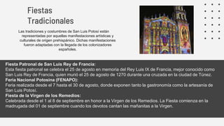 Las tradiciones y costumbres de San Luis Potosí están
representadas por aquellas manifestaciones artísticas y
culturales de origen prehispánico. Dichas manifestaciones
fueron adaptadas con la llegada de los colonizadores
españoles.
Fiestas
Tradicionales
Fiesta Patronal de San Luis Rey de Francia:
Esta fiesta patronal se celebra el 25 de agosto en memoria del Rey Luis IX de Francia, mejor conocido como
San Luis Rey de Francia, quien murió el 25 de agosto de 1270 durante una cruzada en la ciudad de Túnez.
Feria Nacional Potosina (FENAPO):
Feria realizada desde el 7 hasta el 30 de agosto, donde exponen tanto la gastronomía como la artesanía de
San Luis Potosí.
Fiesta de la Virgen de los Remedios:
Celebrada desde el 1 al 8 de septiembre en honor a la Virgen de los Remedios. La Fiesta comienza en la
madrugada del 01 de septiembre cuando los devotos cantan las mañanitas a la Virgen.
 