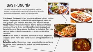 La comida típica en San Luis Potosí se compone por tradición
indígena principalmente de maíz, que al fusionarse con la comida
española incorpora carnes como la de puerco y de pollo.
GASTRONOMÍA
Enchiladas Potosinas: Para su preparación se utilizan tortillas
de maíz pequeñas de lo normal que se remojan en salsa de
chile guajillos y se rellenan de queso para después freírse
Tacos Camila: Una interpretación distinta de las enchiladas
potosinas. Es una de las comidas callejeras más populares
durante Semana Santa, época donde en la ciudad de San Luis
hay una de las procesiones más importantes de cofradías
cristianas.
Zacahuil: La masa ya hecha se envuelve en hojas de plátano y
se cocina en un horno bajo tierra usando principalmente leña o
piedras.
Guiso Borracho: Su nombre no es una coincidencia, se llama
así porque en su preparación uno de sus ingredientes es el
pulque.
 