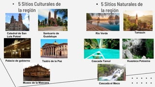 • 5 Sitios Culturales de
la región
• 5 Sitios Naturales de
la región
Catedral de San
Luis Potosí
Santuario de
Guadalupe
Palacio de gobierno Teatro de la Paz
Museo de la Mascara
TamauinRio Verde
Cascada Tamul Huasteca Potosina
Cascada el Meco
 