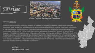 Habitantes: 2 038 372
El territorio que hoy ocupa el Estado de Querétaro fue habitado por otomíes y purépechas, siendo estos últimos los
dominantes. Había también una pequeña presencia de tribus nómadas llamadas chichimecas . Este Estado fue habitado
en 1446 por indígenas otomíes y tarascos, convirtiéndose en los dominios del señor de los purépechas. La tradición
menciona que el 25 de julio de 1531 se fundó Querétaro con la llegada de los españoles al mando de Hernán Pérez
Bocanegra y Córdoba, en una alianza con el indígena otomí Conín que era el cacique de Jilotepec. El 2 de febrero de 1916,
Venustiano Carranza nombró la ciudad de Querétaro como capital de la República y se convirtió en la sede del Congreso
Constituyente para redactar la nueva Constitución Nacional que se promulgó el 5 de febrero de 1917 en el Teatro Iturbide.
En los años que van de 1940 a 1960 se dieron los primeros pasos en el camino de la industrialización contemporánea,
creándose una zona industrial al norte de la ciudad capital.
QUERETARO 02
Como Capital: Santiago de Querétaro
VIDEO
REPRESENTATIVO https://www.youtube.com/watch?v=Cm8PbzrCbr4
 