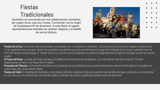 Querétaro es reconocido por sus celebraciones navideñas,
las cuales duran casi dos meses. Comienzan con la virgen
de Guadalupe el 9 de diciembre. A esta fiesta, le siguen
representaciones teatrales de carácter religioso y el desfile
de carros bíblicos.
Fiestas
Tradicionales
Fiestas de la Cruz: Una de las más reconocidas en Querétaro por su misticismo y tradición. Las Fiestas de la Cruz de los milagros comienzan el
13 de septiembre con una gran reunión de concheros que danzan sus ritos chichimecas a lo largo de la Calzada de los Arcos, subiendo hacia el
Cerro de Sangre mal para llegar al Templo de la Cruz, donde cuenta la leyenda, se apareció milagrosamente el apóstol Santiago patrón de nuestra
ciudad.
El Paseo del Buey: La fiesta del Paseo del Buey se celebra en el municipio de Corregidora, y es una tradición que lleva más de 270 años
celebrándose en honor a la Virgen de El Pueblito.
Procesión del Silencio: La Procesión del Silencio en Querétaro es una tradición que se celebra desde hace mas de treinta años en la ciudad y se
realiza cada año, el día Viernes Santo.
Fiestas del Gallo: En Santiago de Querétaro, en la colonia Hércules, durante el mes de noviembre las familias del lugar comienzan a concentrarse
en una sola cosa: la construcción de enormes gallos y estrellas de carrizo y papel para la fiesta del 8 de diciembre.
 