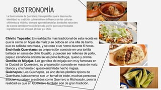 GASTRONOMÍA
La Gastronomía de Querétaro, tiene platillos que le dan mucha
identidad, su tradición culinaria tiene influencia de las culturas
chihimeca y hñähñu, siempre aprovechando las bondades naturales
de la zona semidesérticas del estado, por lo que sus principales
ingredientes son el nopal, el maíz y el chile.
Chivito Tapeado: En realidad lo mas tradicional de esta receta es
que la carne en hojas de maíz y se coloca en una olla de barro,
que es sellada con masa, y se cose e un horno durante 6 horas.
Enchilada Queretana: su preparación consiste en una tortilla
bañada en salsa de chile Guajillo, y pueden ser rellenas de pollo,
papa o zanahoria encima se les pone lechuga, queso y crema.
Gordita de Migajas: Las gorditas de migaja son muy famosas en
la Ciudad de Querétaro, su preparación consiste en masa de maíz
blanco y chicharrón o queso enchilado hecho migaja.
Guichepos: Los Guichepos, es uno de los platillos típicos de
Querétaro, básicamente son un tamal de elote, muchas personas
asocian su origen a estados como Guerrero o Michoacán, pero la
realidad es que en Querétaro también son de gran tradición.
 