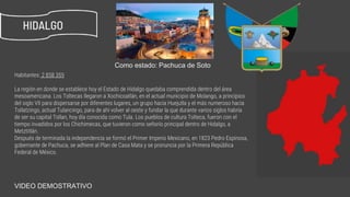 Habitantes: 2 858 359
La región en donde se establece hoy el Estado de Hidalgo quedaba comprendida dentro del área
mesoamericana. Los Toltecas llegaron a Xochicoatlán, en el actual municipio de Molango, a principios
del siglo VII para dispersarse por diferentes lugares, un grupo hacia Huejutla y el más numeroso hacia
Tollatzingo, actual Tulancingo, para de ahí volver al oeste y fundar la que durante varios siglos habría
de ser su capital Tollan, hoy día conocida como Tula. Los pueblos de cultura Tolteca, fueron con el
tiempo invadidos por los Chichimecas, que tuvieron como señorío principal dentro de Hidalgo, a
Metztitlán.
Después de terminada la independencia se formó el Primer Imperio Mexicano, en 1823 Pedro Espinosa,
gobernante de Pachuca, se adhiere al Plan de Casa Mata y se pronuncia por la Primera República
Federal de México.
HIDALGO
Como estado: Pachuca de Soto
https://www.youtube.com/watch?v=IirB5ej8yZAVIDEO DEMOSTRATIVO
 