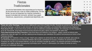 Fiestas
Tradicionales
Una de las festividades más esperadas por la mayoría
de las personas que viven en estas poblaciones, son las
ferias, ya que se presentan los mejores cantantes y
grupos musicales del momento; también hay juegos
mecánicos, exposiciones, competencias deportivas, etc.
Fiesta del señor Santiago: Esta es una celebración que inicia a finales de julio. Durante los primeros días de la fiesta
del señor Santiago, se llevan a cabo danzas, se lanzan fuegos artificiales y se desarrollan celebraciones religiosas.
Feria de la Fruta: La feria de la fruta se lleva a cabo en distintas ciudades de Hidalgo. Sin embargo, la más resaltante
es la de Tecozautla. Esta fiesta inicia la tercera semana de julio y tiene una duración de siete días.
Feria Internacional de San Francisco: Esta feria tiene una tradición muy antigua…según cuenta la historia esta
celebración data del siglo XVI, con las celebraciones litúrgicas que realizaban los padres franciscanos en honor a San
Francisco de Asís.
El carnaval: Por tradición y fama, el lugar “ideal” para celebrar el carnaval es Río de Janeiro en Brasil, pero esta es
una festividad pagana que se extiende alrededor del mundo, sobretodo en Europa y América. El carnaval en la
Huasteca se vive de una manera intensa, ya que se contratan bandas de viento y se preparan grandes cantidades de
zacahuil. Las calles se llenan de personas conocidas como “mecos” o disfrazados, los cuales se pintan la cara y
piernas con materiales naturales.
 