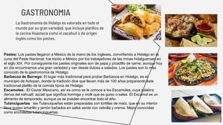 GASTRONOMIA
La Gastronomía de Hidalgo es valorada en todo el
mundo por su gran variedad, que incluye platillos de
la cocina Huasteca como el zacahuil o de origen
inglés como los pastes.
Pastes: Los pastes llegaron a México de la mano de los ingleses, convirtiendo a Hidalgo en la
cuna del Paste Nacional, fue traído a México por los trabajadores de las minas hidalguenses en
el siglo XIX. Por consiguiente los pastes originales son de papa y picadillo de carne, aunque hoy
en día encontramos una gran variedad y van desde dulces a salados. Los pastes son lo más
conocido de la gastronomía de Hidalgo.
Barbacoa de Borrego: El lugar más tradicional para probar Barbacoa en Hidalgo, es el
municipio de Actopan, donde la tradición dice que llevan más de 100 años preparando este
tradicional platillo de la comida típica de Hidalgo.
Escamoles: El Caviar Mexicano, así es como se le conoce a los Escamoles, cuya palabra
deriva del náhuatl: azcatl que significa hormiga y molli que es guiso o salsa. El Escamol es un
alimento de temporada, aunque ya se pueden encontrar todo el año.
Tulancigueñas: las Tulanciqueñas están preparadas con tortillas de maíz, que en su interior
lleva queso amarillo y jamón bañados en salsa verde con cebolla y crema. Mejor conocidas
como enchiladas tulancingueñas.
 