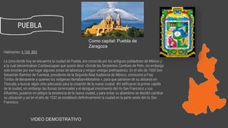 Habitantes: 6 168 883
La zona donde hoy se encuentra la ciudad de Puebla, era conocida por los antiguos pobladores de México y
a la cual denominaban Cuetlaxcoapan que quiere decir «Donde las Serpientes Cambian de Piel», sin embargo
solo existían por ese lugar algunas zonas de labranza y ningún vestigio prehispánico. En el año de 1530 Don
Sebastián Ramírez de Fuenleal, presidente de la Segunda Real Audiencia de México, comisionó a Fray
Toribio de Benavente a quienes los indigenas llamaban«Motolinía », para que partieran de su diócesis en
Tlaxcala, a buscar algún sitio adecuado para la creación de la nueva ciudad. Ahí edificaron la primer capilla
de la ciudad, sin embargo las lluvias torrenciales y el desigual crecimiento del río San Francisco y sus
Afluentes, pusieron en peligro la existencia de la nueva ciudad, y para evitar su abandono se decidió cambiar
su ubicación y así en el año de 1532 se estableció definitivamente la ciudad en la parte oeste del río San
Francisco.
PUEBLA
Como capital: Puebla de
Zaragoza
https://www.youtube.com/watch?v=IirB5ej8yZAVIDEO DEMOSTRATIVO
 