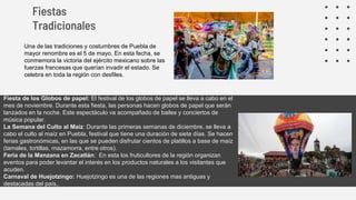 Fiestas
Tradicionales
Una de las tradiciones y costumbres de Puebla de
mayor renombre es el 5 de mayo. En esta fecha, se
conmemora la victoria del ejército mexicano sobre las
fuerzas francesas que querían invadir el estado. Se
celebra en toda la región con desfiles.
Fiesta de los Globos de papel: El festival de los globos de papel se lleva a cabo en el
mes de noviembre. Durante esta fiesta, las personas hacen globos de papel que serán
lanzados en la noche. Este espectáculo va acompañado de bailes y conciertos de
música popular.
La Semana del Culto al Maíz: Durante las primeras semanas de diciembre, se lleva a
cabo el culto al maíz en Puebla, festival que tiene una duración de siete días. Se hacen
ferias gastronómicas, en las que se pueden disfrutar cientos de platillos a base de maíz
(tamales, tortillas, mazamorra, entre otros).
Feria de la Manzana en Zacatlán: En esta los fruticultores de la región organizan
eventos para poder levantar el interés en los productos naturales a los visitantes que
acuden.
Carnaval de Huejotzingo: Huejotzingo es una de las regiones mas antiguas y
destacadas del país,.
 