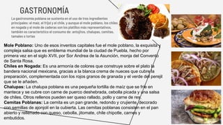 GASTRONOMÍA
La gastronomía poblana se sustenta en el uso de tres ingredientes
principales: el maíz, el frijol y el chile, y aunque el mole poblano, los chiles
en nogada y el mole de caderas son los platillos más representativos,
también es característico el consumo de: antojitos, chalupas, cemitas,
tamales o tortas
Mole Poblano: Uno de esos inventos capitales fue el mole poblano, la exquisita y
compleja salsa que es emblema mundial de la ciudad de Puebla, hecho por
primera vez en el siglo XVII, por Sor Andrea de la Asunción, monja del Convento
de Santa Rosa.
Chiles en Nogada: Es una armonía de colores que construye sobre el plato la
bandera nacional mexicana, gracias a la blanca crema de nueces que cubre la
preparación, complementada con los rojos granos de granada y el verde del perejil
que se le añaden.
Chalupas: La chalupa poblana es una pequeña tortilla de maíz que se fríe en
manteca y se cubre con carne de puerco deshebrada, cebolla picada y una salsa
de chiles. Otros rellenos pueden ser queso rallado, pollo y carne de res.
Cemitas Poblanas: La cemita es un pan grande, redondo y crujiente, decorado
con semillas de ajonjolí en la cubierta. Las cemitas poblanas consisten en el pan
abierto y rellenado con queso, cebolla, jitomate, chile chipotle, carnes y
embutidos.
 