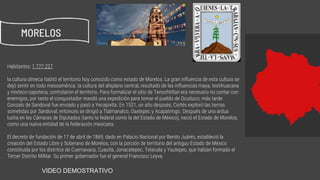 Habitantes: 1 777 227
la cultura olmeca habitó el territorio hoy conocido como estado de Morelos. La gran influencia de esta cultura se
dejó sentir en todo mesoamérica. la cultura del altiplano central, resultado de las influencias maya, teotihuacana
y mixteco-zapoteca, controlaron el territorio. Para formalizar el sitio de Tenochtitlan era necesario no contar con
enemigos, por tanto el conquistador mandó una expedición para tomar el pueblo de Ocuituco; más tarde
Gonzalo de Sandoval fue enviado y pasó a Yecapixtla. En 1521, un año después, Cortés exploró las tierras
sometidas por Sandoval, entonces se dirigió a Tlalmanalco, Oaxtepec y Acapatringo. Después de una ardua
lucha en las Cámaras de Diputados (tanto la federal como la del Estado de México), nació el Estado de Morelos,
como una nueva entidad de la federación mexicana.
El decreto de fundación de 17 de abril de 1869, dado en Palacio Nacional por Benito Juárez, estableció la
creación del Estado Libre y Soberano de Morelos, con la porción de territorio del antiguo Estado de México
constituida por los distritos de Cuernavaca, Cuautla, Jonacatepec, Tetecala y Yautepec, que habían formado el
Tercer Distrito Militar. Su primer gobernador fue el general Francisco Leyva.
MORELOS
https://www.youtube.com/watch?v=F7nbORa4IM4VIDEO DEMOSTRATIVO
 
