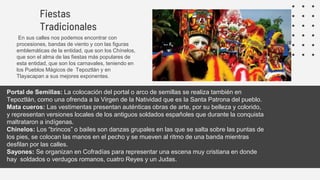 Fiestas
Tradicionales
En sus calles nos podemos encontrar con
procesiones, bandas de viento y con las figuras
emblemáticas de la entidad, que son los Chínelos,
que son el alma de las fiestas más populares de
esta entidad, que son los carnavales, teniendo en
los Pueblos Mágicos de Tepoztlán y en
Tlayacapan a sus mejores exponentes.
Portal de Semillas: La colocación del portal o arco de semillas se realiza también en
Tepoztlán, como una ofrenda a la Virgen de la Natividad que es la Santa Patrona del pueblo.
Mata cueros: Las vestimentas presentan auténticas obras de arte, por su belleza y colorido,
y representan versiones locales de los antiguos soldados españoles que durante la conquista
maltrataron a indígenas.
Chinelos: Los “brincos” o bailes son danzas grupales en las que se salta sobre las puntas de
los pies, se colocan las manos en el pecho y se mueven al ritmo de una banda mientras
desfilan por las calles.
Sayones: Se organizan en Cofradías para representar una escena muy cristiana en donde
hay soldados o verdugos romanos, cuatro Reyes y un Judas.
 