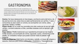GASTRONOMIA
La gastronomía de México ha sido considerada por sus
consumidores como una de las más deliciosas del continente, y la
cocina tradicional del estado de Morelos no es la excepción. Sus
platillos típicos se basan en que además de ser una mezcla de
ingredientes indígenas
Cecina: Se hace destazando en tiras largas y anchas la carne del lomo y de
las piernas de la res; estas tiras se salan perfectamente con sal fina. Y para
consumirse se asan sobre un comal y se acompañan con crema, salsa,
aguacate, frijoles y tortillas.
Pipian Verde: Es un mole muy aromático de color verde por el uso de hojas
verdes, y encierra sabores a chile y semillas tostadas como el ajonjolí y las
pepitas.
Sopa Azteca: Platillo tradicional cuyo ingrediente principal son las tiras de
tortilla dorada y se acompaña de crema, aguacate, queso, chicharrón y chile
pasilla. Un verdadero manjar que puede cautivar hasta el paladar más
exigente.
Caldo de Mojarras: Está hecho con jitomate y cebolla, un toque de orégano y
epazote. Delicioso para comer enMiacatlan, Coatetelco y Tequesquitengo.
 