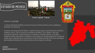 Habitantes: 16 187 608
La historia del Estado de México se inicia en la época virreinal cuando la zona es poblada por
españoles y los franceses.
El territorio del actual estado de México o Capital mexicana quedó comprendido dentro del Reino
de México, que en 1786 se convirtió en Intendencia de México. Sus ciudades y villas más
importantes, habitadas o administradas por corregidores o alcaldes mayores. Los pueblos
indígenas estaban organizados en repúblicas, que contaban con oficiales elegidos por los jefes de
familia, bajo la vigilancia de los curas párrocos. Hasta mediados del siglo XVIII, estas autoridades
administraban directamente los bienes colectivos de las cajas de comunidad.
ESTADO DE MEXICO
Como capital: Toluca
https://www.youtube.com/watch?v=Ch_hOzWOvG0
VIDEO
DEMOSTRATIVO
 