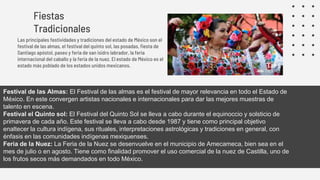 Fiestas
Tradicionales
Las principales festividades y tradiciones del estado de México son el
festival de las almas, el festival del quinto sol, las posadas, fiesta de
Santiago apóstol, paseo y feria de san isidro labrador, la feria
internacional del caballo y la feria de la nuez. El estado de México es el
estado más poblado de los estados unidos mexicanos.
Festival de las Almas: El Festival de las almas es el festival de mayor relevancia en todo el Estado de
México. En este convergen artistas nacionales e internacionales para dar las mejores muestras de
talento en escena.
Festival el Quinto sol: El Festival del Quinto Sol se lleva a cabo durante el equinoccio y solsticio de
primavera de cada año. Este festival se lleva a cabo desde 1987 y tiene como principal objetivo
enaltecer la cultura indígena, sus rituales, interpretaciones astrológicas y tradiciones en general, con
énfasis en las comunidades indígenas mexiquenses.
Feria de la Nuez: La Feria de la Nuez se desenvuelve en el municipio de Amecameca, bien sea en el
mes de julio o en agosto. Tiene como finalidad promover el uso comercial de la nuez de Castilla, uno de
los frutos secos más demandados en todo México.
 