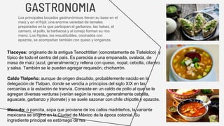 GASTRONOMIA
Los principales bocados gastronómicos tienen su base en el
maíz y en el frijol: una enorme variedad de tamales
preparados en la que participan el garbanzo, las habas, el
carnero, el pollo, la barbacoa y el conejo forman su rico
menú. Los frijoles, los insustituibles, cocinados con
epazote, se acompañan también con queso y longaniza.
Tlacoyos: originario de la antigua Tenochtitlan (concretamente de Tlatelolco) ​ y
típico de todo el centro del país. Es parecida a una empanada, ovalada, de
masa de maíz (azul, generalmente) y rellena con queso, nopal, cebolla, cilantro
y salsa. También se le pueden agregar requesón, chicharrón.
Caldo Tlalpeño: aunque de origen discutido, probablemente nacido en la
delegación de Tlalpan, donde se vendía a principios del siglo XIX en las
cercanías a la estación de tranvía. Consiste en un caldo de pollo al que se le
agregan diversas verduras (varían según la receta, generalmente cebolla,
aguacate, garbanzo y jitomate) y se suele sazonar con chile chipotle y epazote.
Menudo: o pancita, sopa que proviene de los callos madrileños, la variante
mexicana se originó en la Ciudad de México de la época colonial. Su
ingrediente principal es estómago de res
 