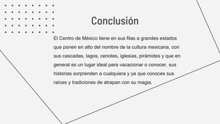 El Centro de México tiene en sus filas a grandes estados
que ponen en alto del nombre de la cultura mexicana, con
sus cascadas, lagos, cenotes, iglesias, pirámides y que en
general es un lugar ideal para vacacionar o conocer, sus
historias sorprenden a cualquiera y ya que conoces sus
raíces y tradiciones de atrapan con su magia.
Conclusión
 