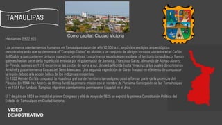 Habitantes 3 622 605
Los primeros asentamientos humanos en Tamaulipas datan del año 12.000 a.c., según los vestigios arqueológicos
encontrados en lo que se denomina el “Complejo Diablo” en alusión a un conjunto de abrigos rocosos ubicados en el Cañón
del Diablo y que contienen pinturas rupestres primitivas. Los primeros españoles en explorar el territorio tamaulipeco, fueron
quienes hacían parte de la expedición enviada por el gobernador de Jamaica, Francisco Garay, al mando de Alonso Álvarez
de Pineda, quienes en 1518 recorrieron las costas de norte a sur, desde La Florida hasta Veracruz, a las cuales denominaron
Amichel y posteriormente Costas del Seno Mexicano. Una segunda expedición de Garay fracasó en el intento de conquistar
la región debido a la acción bélica de los indígenas residentes.
En 1522 Hernán Cortés conquistó la Huasteca y el sur del territorio tamaulipeco pasó a formar parte de la provincia del
Pánuco. En 1544 fray Andrés de Olmos fundó la primera misión con el nombre de Purísima Concepción de las Tamaholipas
y en 1554 fue fundado Tampico, el primer asentamiento permanente Español en el área.
El 7 de julio de 1824 se instaló el primer Congreso y el 6 de mayo de 1825 se expidió la primera Constitución Política del
Estado de Tamaulipas en Ciudad Victoria.
TAMAULIPAS
Como capital: Ciudad Victoria
https://www.youtube.com/watch?v=7aqU83-VFcQ
VIDEO
DEMOSTRATIVO:
 