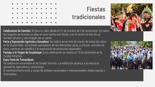 Celebracion de Xantolo: Se lleva a cabo desde el 31 de octubre al 2 de noviembre. En todos
los hogares se levanta un altar en arco hecho con flores, y en el centro la foto de un
familiar difunto y una imagen de un santo.
Feria y Exposición Agrícola y Ganadera: Se realiza en el mes de marzo de todos los años,
en la Ciudad Mier. Se exhiben ejemplares de las diferentes razas, y a la par, corridas de
toros, carreras de caballos y la exposición de productos regionales.
Festejo a la Virgen de Guadalupe: Esta celebración se realiza el 12 de diciembre en la
Ciudad Altamira.
Expo Feria de Tamaulipas:
Se celebra en noviembre en la Ciudad Victoria. La exhibición alcanza a la industria,
ganadería, agricultura y artesanías.
El entretenimiento está a cargo de artistas nacionales e internacionales, bailes típicos y
charreadas.
Fiestas
tradicionales
 