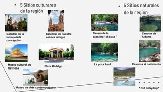 • 5 Sitios culturares
de la región
Rio Guayalejo
● 5 Sitios naturales
de la región
Catedral de la
inmaculada
concepción
Catedral de nuestra
señora refugio
Museo de Arte contemporáneo
Museo cultural de
Reynosa
Plaza Hidalgo
Resera de la
Biosfera” el cielo “
Cenotes de
Aldama
La poza Azul Caverna el nacimiento
 