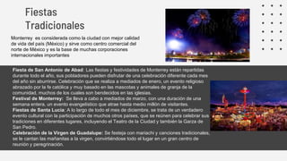 • Fiesta de San Antonio de Abad: Las fiestas y festividades de Monterrey están repartidas
durante todo el año, sus pobladores pueden disfrutar de una celebración diferente cada mes
del año sin aburrirse. Celebración que se realiza a mediados de enero, un evento religioso
abrazado por la fe católica y muy basado en las mascotas y animales de granja de la
comunidad, muchos de los cuales son bendecidos en las iglesias.
• Festival de Monterrey: Se lleva a cabo a mediados de marzo, con una duración de una
semana entera, un evento evangelístico que atrae hasta medio millón de visitantes.
• Fiestas de Santa Lucia: A lo largo de todo el mes de diciembre, se trata de un verdadero
evento cultural con la participación de muchos otros países, que se reúnen para celebrar sus
tradiciones en diferentes lugares, incluyendo el Teatro de la Ciudad y también la Garza de
San Pedro.
• Celebración de la Virgen de Guadalupe: Se festeja con mariachi y canciones tradicionales,
se le cantan las mañanitas a la virgen, convirtiéndose todo el lugar en un gran centro de
reunión y peregrinación.
Fiestas
Tradicionales
Monterrey es considerada como la ciudad con mejor calidad
de vida del país (México) y sirve como centro comercial del
norte de México y es la base de muchas corporaciones
internacionales importantes
 