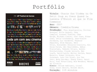 Portfólio
    Título: Chacun Son Cinéma ou Ce
    Petit Coup au Coeur Quand la
    Lumière S'Éteint et que le Film
    Commence
    Ano: 2007
    Gênero: Comédia/Drama
    Produção: Theo Angelopoulos, Olivier
    Assayas, Bille August, Jane
    Campion, Youssef Chahine, Chen
    Kaige, Michael Cimino, Joel Coen, Ethan
    Coen, David Cronenberg, Jean-Pierre
    Dardenne, Luc Dardenne, Raymond
    Depardon, Atom Egoyan, Amos
    Gitai, Alejandro Gonzalez-Inarritu, Hou
    Hsiao-hsien, Aki Kaurismäki, Abbas
    Kiarostami, Takeshi Kitano, Andrei
    Konchalovsky, Claude Lelouch, Ken
    Loach, David Lynch, Walter Salles, Nanni
    Moretti, Roman Polanski, Elia
    Suleiman, Lars Von Trier, Gus Van
    Sant, Wong Kar-Wai, Zhang Yimou, Raoul
    Ruiz, Tsai Ming-liang, Wim Wenders, Manoel
    de Oliveira
    Elenco: George Babluani, Lionel
    Dray, Grant Heslov, Brooke Smith.
    Duração: 119 minutos
 