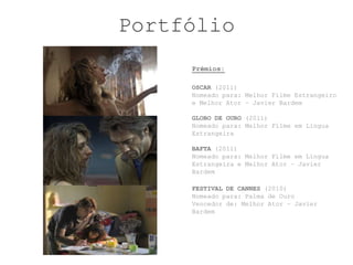 Portfólio
     Prémios:

     OSCAR (2011)
     Nomeado para: Melhor Filme Estrangeiro
     e Melhor Ator – Javier Bardem

     GLOBO DE OURO (2011)
     Nomeado para: Melhor Filme em Língua
     Estrangeira

     BAFTA (2011)
     Nomeado para: Melhor Filme em Língua
     Estrangeira e Melhor Ator – Javier
     Bardem

     FESTIVAL DE CANNES (2010)
     Nomeado para: Palma de Ouro
     Vencedor de: Melhor Ator – Javier
     Bardem
 