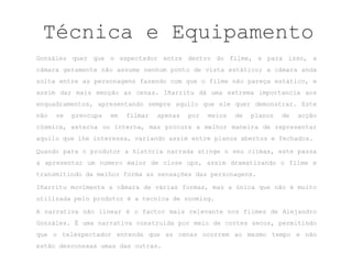 Técnica e Equipamento
Gonzáles quer que o espectador entre dentro do filme, e para isso, a
câmara geramente não assume nenhum ponto de vista estático; a câmara anda
solta entre as personagens fazendo com que o filme não pareça estático, e
assim dar mais emoção as cenas. Iñarritu dá uma extrema importancia aos
enquadramentos, apresentando sempre aquilo que ele quer demonstrar. Este
não   se   preocupa   em   filmar   apenas   por   meios   de   planos   de   acção
cósmica, externa ou interna, mas procura a melhor maneira de representar
aquilo que lhe interessa, variando assim entre planos abertos e fechados.

Quando para o produtor a história narrada atinge o seu clímax, este passa
a apresentar um numero maior de close ups, assim dramatizando o filme e
transmitindo da melhor forma as sensações das personagens.

Iñarritu movimente a câmara de várias formas, mas a única que não é muito
utilizada pelo produtor é a tecnica de zooming.

A narrativa não linear é o factor mais relevante nos filmes de Alejandro
Gonzáles. É uma narrativa construida por meio de cortes secos, permitindo
que o telespectador entenda que as cenas ocorrem ao mesmo tempo e não
estão desconexas umas das outras.
 