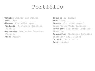 Portfólio
Título: Detrás del Dinero       Título: El Timbre
Ano: 1995                       Ano: 1996
Gênero: Curta-Metragem          Gênero: Curta-Metragem/
Produção: Alejandro Gonzáles    Drama/Crime/Ação/Suspense
Iñarritu                        Produção: Alejandro Gonzáles
Argumento: Alejandro Gonzáles   Iñarritu
Iñarritu                        Argumento: Alejandro Gonzáles
País: México                    Iñarritu; Raul Olvera
                                Duração: 44 minutos
                                País: México
 