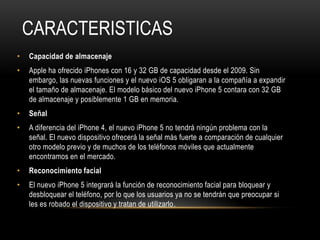 CARACTERISTICAS
•   Capacidad de almacenaje
•   Apple ha ofrecido iPhones con 16 y 32 GB de capacidad desde el 2009. Sin
    embargo, las nuevas funciones y el nuevo iOS 5 obligaran a la compañía a expandir
    el tamaño de almacenaje. El modelo básico del nuevo iPhone 5 contara con 32 GB
    de almacenaje y posiblemente 1 GB en memoria.
•   Señal
•   A diferencia del iPhone 4, el nuevo iPhone 5 no tendrá ningún problema con la
    señal. El nuevo dispositivo ofrecerá la señal más fuerte a comparación de cualquier
    otro modelo previo y de muchos de los teléfonos móviles que actualmente
    encontramos en el mercado.
•   Reconocimiento facial
•   El nuevo iPhone 5 integrará la función de reconocimiento facial para bloquear y
    desbloquear el teléfono, por lo que los usuarios ya no se tendrán que preocupar si
    les es robado el dispositivo y tratan de utilizarlo.
 