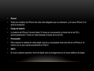 •   Grosor
•   Todos los modelos de iPhone han sido más delgados que su antecesor, y el nuevo iPhone 5 no
    será la excepción.
•   Carga de batería
•   La batería del iPhone 5 durará hasta 14 horas en conversación a través de la red 3G y
    aproximadamente 7 horas en video llamada a través de la red 4G.
•   Procesador
•   Para mejorar la calidad de video Apple incluirá un procesador dual-core A5 en el iPhone 5, el
    mismo con el que cuenta actualmente el iPad 2.
•   iOS 5
•   El nuevo sistema operativo móvil de Apple será el protagonista en el nuevo teléfono de Apple.
 