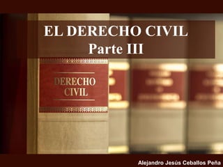 EL DERECHO CIVIL
Parte III
Alejandro Jesús Ceballos Peña
 