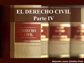 EL DERECHO CIVIL
Parte IV
Alejandro Jesús Ceballos Peña
 