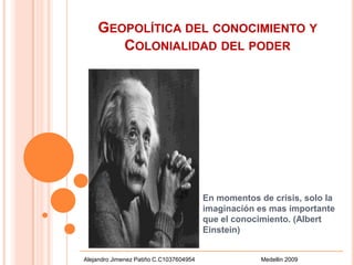 Geopolítica del conocimiento y  Colonialidad del poder  En momentos de crisis, solo la imaginación es mas importante que el conocimiento. (Albert  Einstein) Alejandro Jimenez Patiño C.C1037604954                                        Medellin 2009 