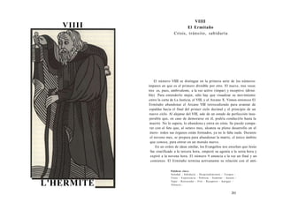 VIIII 
L'HERMITE 
VIIII 
El Ermitaño 
Crisis, tránsito, sabiduría 
El número VIIII se distingue en la primera serie de los números 
impares en que es el primero divisible por otro. El nueve, tres veces 
tres es, pues, ambivalente, a la vez activo (impar) y receptivo (divisi­ble) 
Para entenderlo mejor, sólo hay que visualizar su movimiento 
entre la carta de La Justicia, el VIII, y el Arcano X. Vemos entonces El 
Ermitaño abandonar el Arcano VIII retrocediendo para avanzar de 
espaldas hacia el final del primer ciclo decimal y el principio de un 
nuevo ciclo. Al alejarse del VIII, sale de un estado de perfección insu­perable 
que, en caso de demorarse en él, podría conducirlo hasta la 
muerte No lo supera, lo abandona y entra en crisis. Se puede compa­rar 
con el feto que, al octavo mes, alcanza su pleno desarrollo en el 
útero- todos sus órganos están formados, ya no le falta nada. Durante 
el noveno mes, se prepara para abandonar la matriz, el único ámbito 
que conoce, para entrar en un mundo nuevo. 
En un orden de ideas similar, los Evangelios nos enseñan que Jesús 
fue crucificado a la tercera hora, empezó su agonía a la sexta hora y 
expiró a la novena hora. El número 9 anuncia a la vez un final y un 
comienzo. El Ermitaño termina activamente su relación con el anti- 
Palabras clave: 
Soledad - Sabiduría - Desprendimiento - Terapia - 
Crisis - Experiencia - Pobreza - Iluminar - Ascesis - 
Vejez - Retroceder - Frío - Receptivo - Antiguo - 
Silencio... 
201 
 