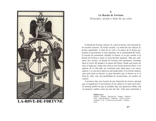 LA-R0VE-DE-F0RTVNE 
X 
La Rueda de Fortuna 
Principio, mitad o final de un ciclo 
La Rueda de Fortuna, número X, cierra el primer ciclo decimal de 
los arcanos mayores. Su forma circular y su manivela nos indican su 
primer significado: el final de un ciclo y la espera de la fuerza que 
pondrá en movimiento el ciclo siguiente. En la continuidad del Tarot, 
el Arcano XI, justamente titulado La Fuerza, es el que sucede a La 
Rueda de Fortuna e inicia el ciclo decimal siguiente. Más que cual-quier 
otro arcano, La Rueda de Fortuna está claramente orientada 
hacia el cierre del pasado y la espera del futuro. Desde este punto de 
vista, el lugar que ocupe esta carta en una lectura permitirá decir si un 
aspecto de la vida pide ser concluido para dejar paso a un nuevo 
aspecto, o si una nueva época ya está empezando. Si se decide analizar 
esta carta como un fracaso, es para descubrir que el fracaso no es el 
final de todo, sino una posibilidad de reconversión: un cambio de 
camino. 
A primera vista, este Arcano da una impresión de inercia, quietud 
que es negada por el movimiento de las ondas en el suelo azul claro. 
El mensaje podría ser que la realidad, bajo una apariencia sólida, está 
en perpetuo cambio como las olas del mar. Todo está condenado a 
Palabras clave: 
Riqueza - Bloqueo - Renovación - Enigma - Solución - 
Ciclo - Impermanencia - Mutación - Eterno retorno - 
Comienzo y fin - Cuerpo/corazón/mente - Destino - 
Girar... 
207 
 