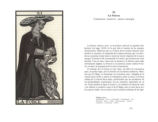 XI 
La Fuerza 
Comienzo creativo, nueva energía 
La Fuerza, número once, es la primera carta de la segunda serie 
decimal (ver págs. 54-55). Es la que abre el camino de las energías 
inconscientes. Obsérvese que es el único de los arcanos mayores cuyo 
nombre se inscribe a la izquierda de la tarjeta mientras que a la dere-cha 
se acumulan veinte trazos a modo de resorte impulsor de la nueva 
energía. El número XX corresponde a El Juicio, que termina este ciclo 
decimal. Una vez más, vemos que la primera y la décima carta están 
íntimamente ligadas; La Fuerza es en potencia cuanto realiza El Jui-cio, 
es decir, la emergencia de la nueva Consciencia. 
El mensaje de La Fuerza es muy claro: esa labor de consciencia 
pasa, en primer lugar, por la relación con las fuerzas instintivas. Mien-tras 
que El Mago, su homólogo en la primera serie, trabajaba de la 
cintura hacia arriba y ejercía su inteligencia sobre la mesa, La Fuerza 
trabaja de la cintura hacia abajo, permitiendo que las enseñanzas de 
las profundidades comuniquen con las instancias espirituales de su 
ser. Varios detalles la ligan al Arcano I: su sombrero en forma de ocho 
o de infinito es receptivo como el de El Mago, pero se abre hacia arri-ba 
y parece alado, con un motivo que recuerda el plumaje de las águi- 
Palabras clave: 
Animalidad - Fiera - Creatividad - Profundidad - Voz - 
Pubertad - Decir - Callar - Renacimiento - Fuerza - 
Comienzo - Comunicar - Sentir... 
213 
 